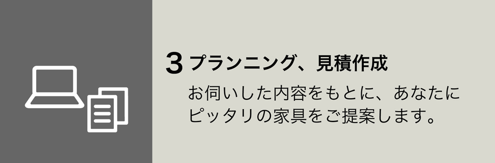 ３プランニング、見積作成
お伺いした内容をもとに、あなたにピッタリの家具をご提案します。