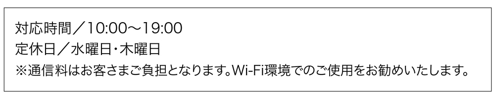 対応時間/10:00〜19:00
定休／水曜日、木曜日
※通信料はお客さまのご負担となります。Wi-Fi環境でのご使用をお勧めいたします。