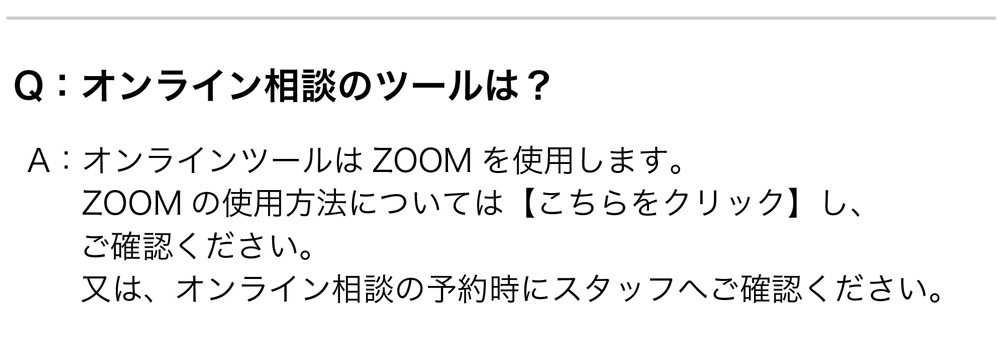 Q：オンライン相談のツールは？
A：オンラインツールはZOOMを使用します。ZOOMの使用方法については【こちらをクリック】し、ご確認ください。
又は、オンライン相談の予約時にスタッフへご確認ください。