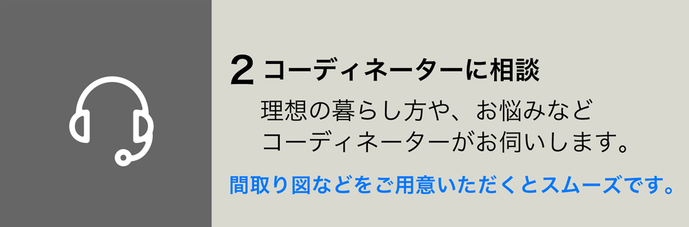 2コーディネーターに相談
理想の暮らし方や、お悩みなどコーディネーターがお伺いします。
間取り図などをご用意いただくとスムーズです。